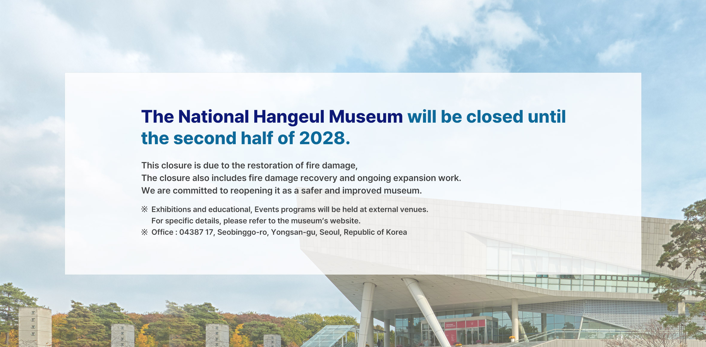 This closure is due to the restoration of fire damage, The closure also includes fire damage recovery and ongoing expansion work. We are committed to reopening it as a safer and improved museum.
※ Exhibitions and educational, Events programs will be held at external venues. For specific details, please refer to the museum’s website.
※ Office : 04387 17, Seobinggo-ro, Yongsan-gu, Seoul, Republic of Korea
