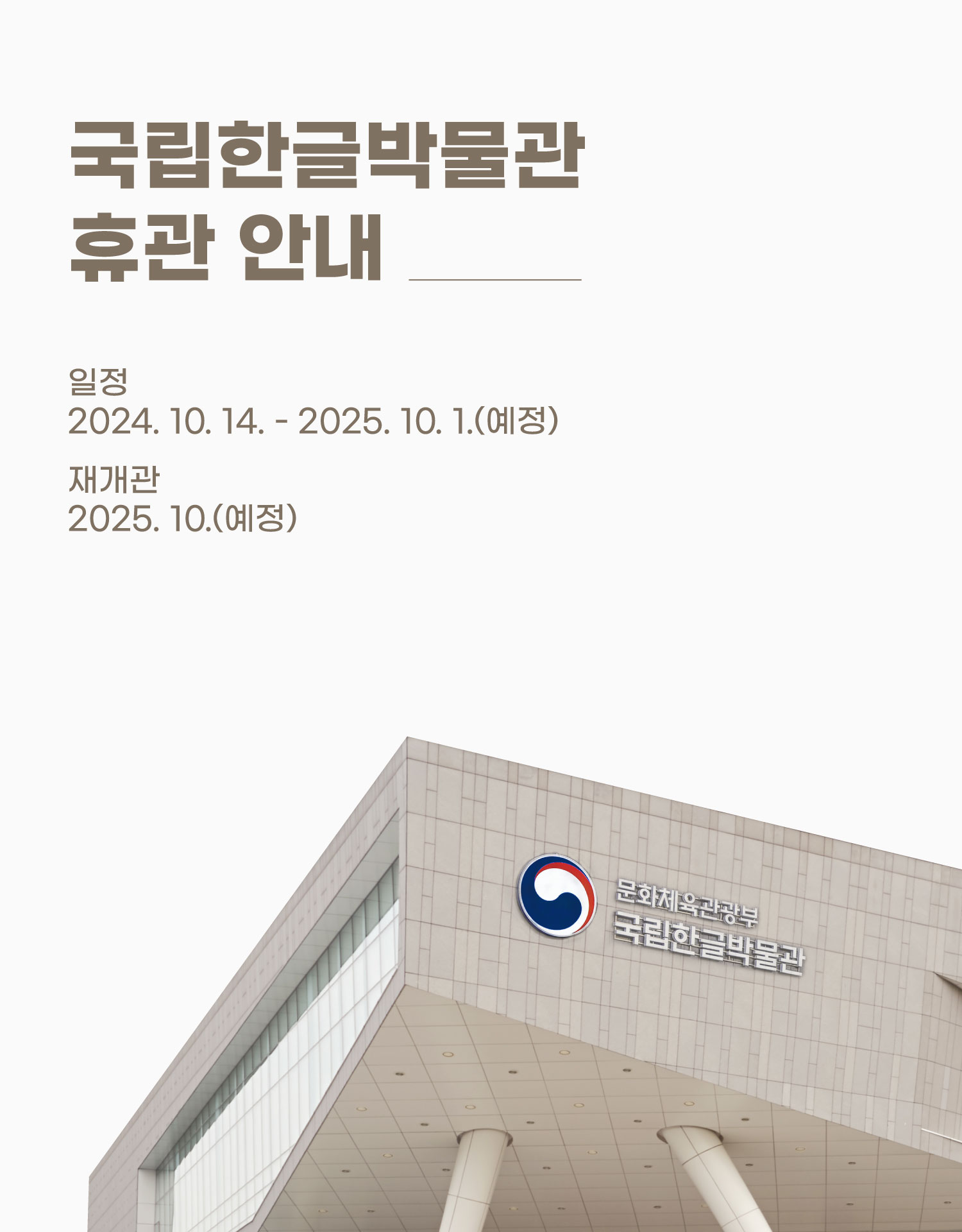 국립한글박물관의 교육 및 관람 환경을 개선하기 위하여 아래와 같이 증축 공사가 진행되며,

 공사 기간 동안 관람객 안전을 위해 박물관이 휴관하오니, 이용에 참고하여 주시기 바랍니다.



 ○ 공사 일정 : 2024.10. ~ 2025.10. (1년간)

 ○ 공사 내용 : 1층 개보수 및 4층 증축, 야외 중정 내부화 등 박물관 전체 공사

 ○ 휴관 일정 : 2024.10.14.(월) ~ 2025.10. (1년간)

 ○ 재개관 : 2025년 10월중 예정

  - 휴관 기간에는 전시장 및 한글놀이터, 한글도서관, 카페, 상품점 등 박물관 내 시설 이용이 불가합니다.

  - 공사 및 시설 이용에 관한 세부 내용은 휴관 전 다시 공지될 예정입니다.