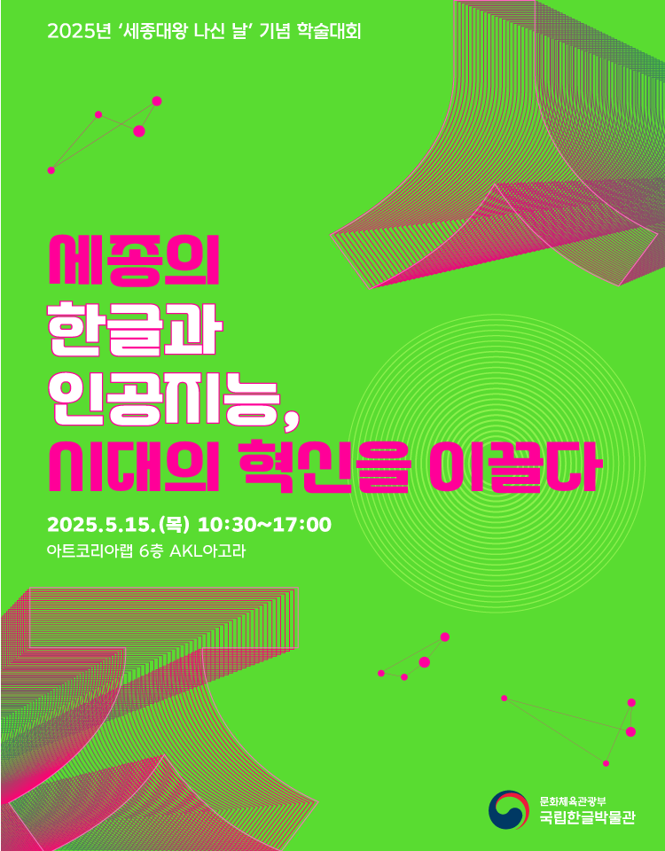 2025년 ‘세종대왕 나신 날’ 기념 학술대회
세종의 한글과 인공지능, 시대의 혁신을 이끌다.
ㅇ 일시: 2025. 5. 15.(목), 10:30~17:00
ㅇ 장소: 아트코리아랩 6층 AKL아고라 (서울시 종로구 중학동)