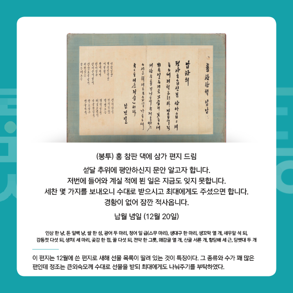 1. 정조의 편지 
(봉투) 홍 참판 댁에 삼가 편지 드림
섣달 추위에 평안하신지 문안 알고자 합니다. 저번에 들어와 계실 적에 뵌 일은 지금도 잊지 못합니다. 세찬 몇 가지를 보내오니 수대로 받으시고 최대에게도 주셨으면 합니다. 경황이 없어 잠깐 적사옵니다.
납월 념일 (12월 20일) - 이 편지는 12월에 쓴 편지로 새해 선물 목록이 딸려 있는 것이 특징이다. 그 종류와 수가 꽤 많은 편인데 정조는 큰외숙모께 수대로 선물을 받되 최대에게도 나눠주기를 부탁하였다.

