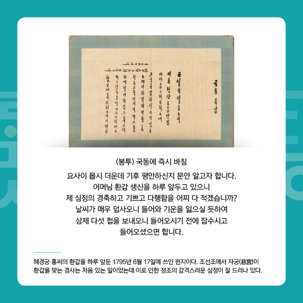 2. 정조의 편지
(봉투) 국동에 즉시 바침
요사이 몹시 더운데 기후 평안하신지 문안 알고자 합니다. 어머님 환갑 생신을 하루 앞두고 있으니 제 심정의 경축하고 기쁘고 다행함을 어찌 다 적겠습니까? 날씨가 매우 덥사오니 들어와 기운을 잃으실 듯하여 삼제 다섯 첩을 보내오니 들어오시기 전에 잡수시고 들어오셨으면 합니다. - 혜경궁 홍씨의 환갑을 하루 앞둔 1795년 6월 17일에 쓰인 편지이다. 조선조에서 자궁(慈宮)이 환갑을 맞는 경사는 처음 있는 일이었는데 이로 인한 정조의 감격스러운 심정이 잘 드러나 있다.