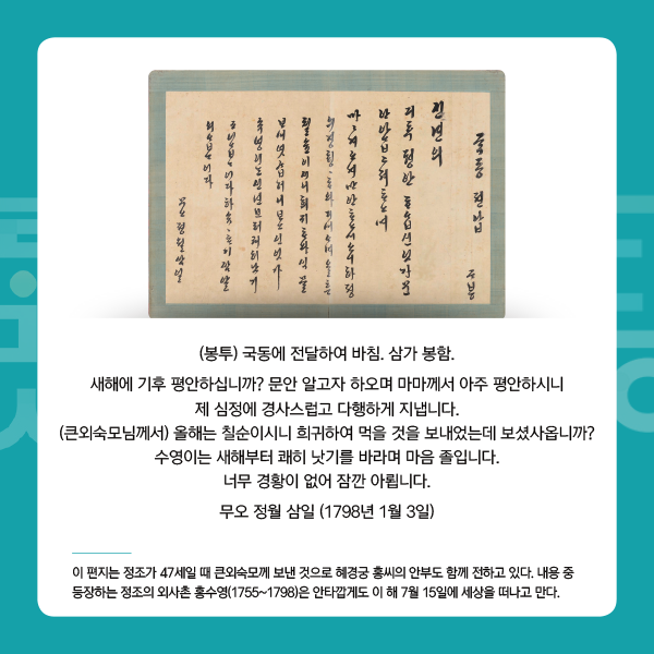 3. 정조의 편지
(봉투) 국동에 전달하여 바침. 삼가 봉함.
새해에 기후 평안하십니까? 문안 알고자 하오며 마마께서 아주 평안하시니 제 심정에 경사스럽고 다행하게 지냅니다. (큰외숙모님께서) 올해는 칠순이시니 희귀하여 먹을 것을 보내었는데 보셨사옵니까? 수영이는 새해부터 쾌히 낫기를 바라며 마음 졸입니다. 너무 경황이 없어 잠깐 아룁니다.
무오 정월 삼일 (1798년 1월 3일) -이 편지는 정조가 47세일 때 큰외숙모께 보낸 것으로 혜경궁 홍씨의 안부도 함께 전하고 있다. 내용 중 등장하는 정조의 외사촌 홍수영(1755~1798)은 안타깝게도 이 해 7월 15일에 세상을 떠나고 만다.