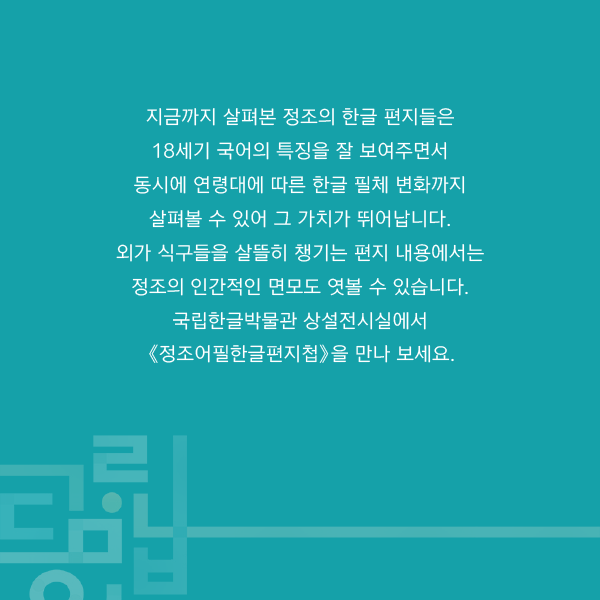 지금까지 살펴본 정조의 한글 편지들은 18세기 국어의 특징을 잘 보여주면서 동시에 연령대에 따른 한글 필체 변화까지 살펴볼 수 있어 그 가치가 뛰어납니다.
외가 식구들을 살뜰히 챙기는 편지 내용에서는 정조의 인간적인 면모도 엿볼 수 있습니다.
국립한글박물관 상설전시실에서《정조어필한글편지첩》을 만나 보세요.