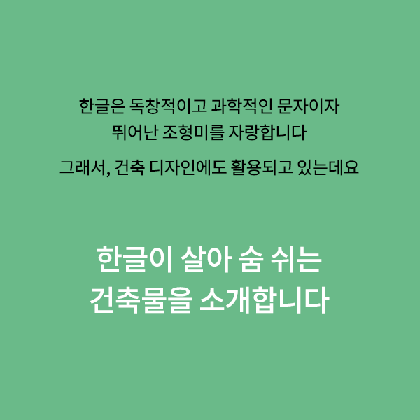 우리의 한글은 독창적이고 과학적인 문자이자,
뛰어난 조형미를 자랑하는 문자입니다.

때문에 한글의 아름다운 조형미는
건축물에서도 활용되곤 하는데요.

한글이 살아 숨 쉬는 건축물들을 소개합니다.