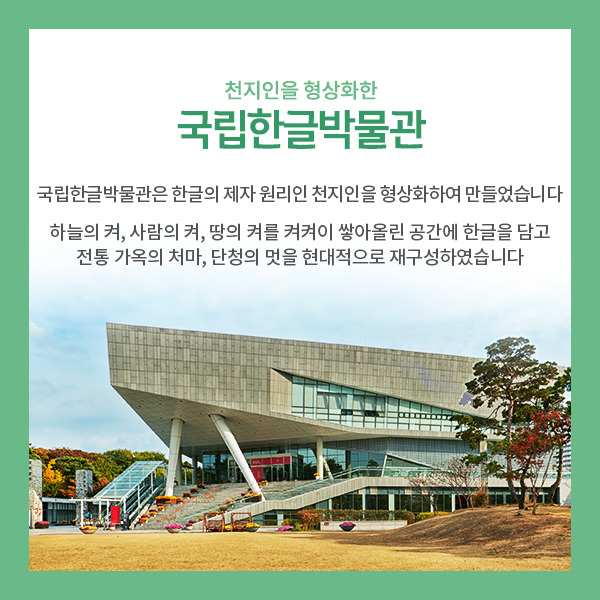 4. 천지인을 형상화한 국립한글박물관>
국립한글박물관은 한글 모음의 제자 원리인 천지인을 형상화한 건축물입니다.
하늘의 켜, 사람의 켜, 땅의 켜를 켜켜이 쌓아올린 공간에 한글을 담고
우리나라 전통 가옥의 처마와 단청의 멋을 현대적으로 재구성하였습니다!