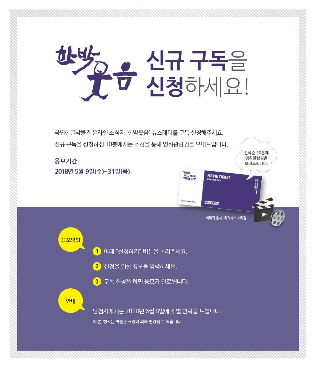 국립한글박물관 온라인 소식지 ‘한박웃음’ 뉴스레터를 구독 신청해주세요.
신규 구독을 신청하신 10분에게는 추첨을 통해 영화관람권을 보내드립니다.
 / 응모 기간: 2018년 5월 4일(금)~31일(목)
 / 응모 방법
① 아래 ‘신청하기’ 버튼을 눌러주세요.
② 신청을 위한 정보를 입력하세요.
③ 구독 신청을 하면 응모가 완료됩니다.

/ 경품 안내
신규 구독 신청자 중 10분에게는 추첨을 통해 영화관람권을 보내 드립니다.

※ 당첨자에게는 2018년 6월 8일에 개별 연락을 드립니다.
※ 본 행사는 박물관 사정에 의해 변경될 수 있습니다.