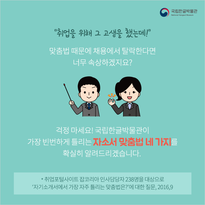 “취업을 위해 그 고생을 했는데!” 맞춤법 때문에 채용에서 탈락한다면 너무 속상하겠지요? 걱정 마세요! 국립한글박물관이 가장 빈번하게 틀리는 자소서 맞춤법 네 가지를 확실히 알려드리겠습니다. 