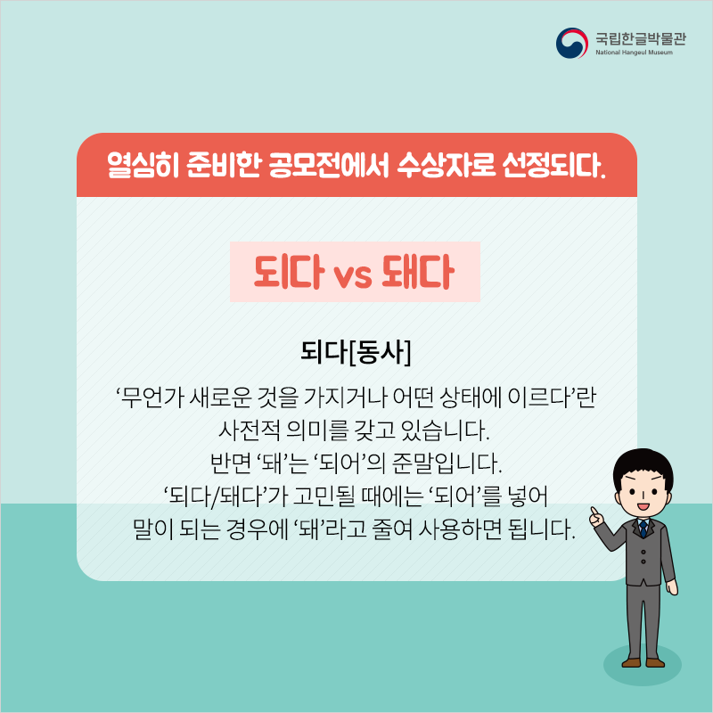 열심히 준비한 공모전에서 수상자로 선정되다. / 되다 vs 돼다 / 되다[동사]‘무언가 새로운 것을 가지거나 어떤 상태에 이르다’란 사전적 의미를 갖고 있습니다. 반면 ‘돼’는 ‘되어’의 준말입니다. ‘되다/돼다’가 고민될 때에는 ‘되어’를 넣어 말이 되는 경우에 ‘돼’라고 줄여 사용하면 됩니다. 