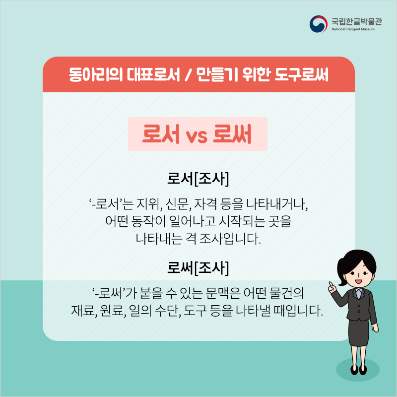 동아리의 대표로서, 만들기 위한 도구로써 / 로서 vs 로써 / -로서[조사]
‘-로서’는 지위, 신문, 자격 등을 나타내거나, 어떤 동작이 일어나고 시작되는 곳을 나타내는 격 조사입니다.
-로써[조사] ‘-로써’가 붙을 수 있는 문맥은 어떤 물건의 재료, 원료, 일의 수단, 도구 등을 나타낼 때입니다.