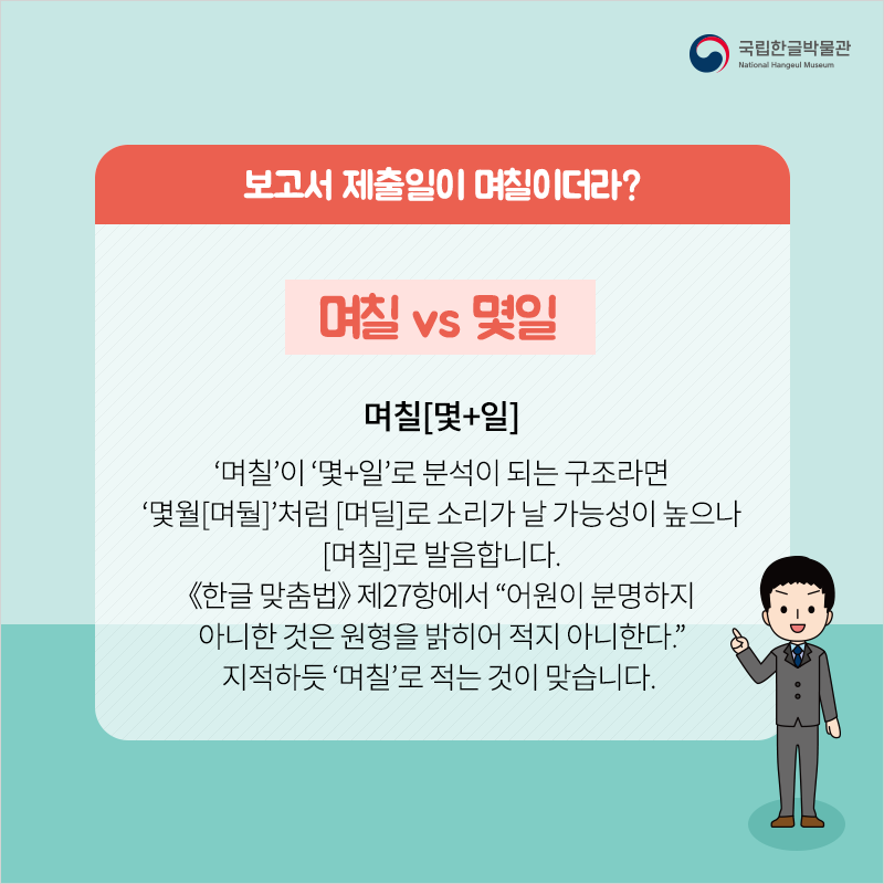 보고서 제출일이 며칠이더라? / 며칠 vs 몇일 / 며칠[몇+일] ‘며칠’이 ‘몇+일’로 분석이 되는 구조라면 ‘몇월[며둴]’처럼 [며딜]로 소리가 날 가능성이 높으나 [며칠]로 발음합니다. 《한글 맞춤법》 제27항에서 “어원이 분명하지 아니한 것은 원형을 밝히어 적지 아니한다.” 지적하듯 ‘며칠’로 적는 것이 맞습니다.