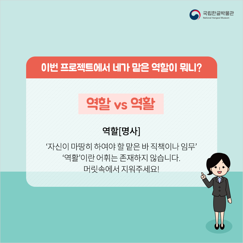 이번 프로젝트에서 네가 맡은 역할이 뭐니? / 역할 vs 역활 / 역할[명사]
‘자신이 마땅히 하여야 할 맡은 바 직책이나 임무’‘역활’이란 어휘는 존재하지 않습니다. 머릿속에서 지워주세요!