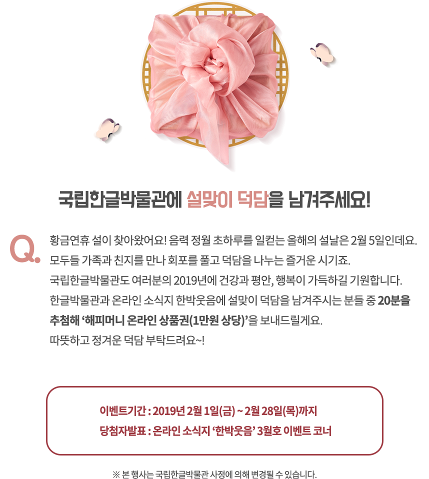 국립한글박물관에 설맞이 덕담을 남겨주세요! / Q. 황금연휴 설이 찾아왔어요! 음력 정월 초하루를 일컫는 올해의 설날은 2월 5일인데요. 모두들 가족과 친지를 만나 회포를 풀고 덕담을 나누는 즐거운 시기죠. 국립한글박물관도 여러분의 2019년에 건강과 평안, 행복이 가득하길 기원합니다. 한글박물관과 온라인 소식지 한박웃음에 설맞이 덕담을 남겨주시는 분들 중 20분을 추첨해 ‘해피머니 온라인 상품권(1만원 상당)’을 보내드릴게요. 따뜻하고 정겨운 덕담 부탁드려요~! / 이벤트기간: 2019년 2월 1일(금)~2월 28일(목)까지, 당첨자발표: 온라인 소식지 ‘한박웃음’ 3월호 이벤트 코너 / * 본 행사는 국립한글박물관 사정에 의해 변경될 수 있습니다.