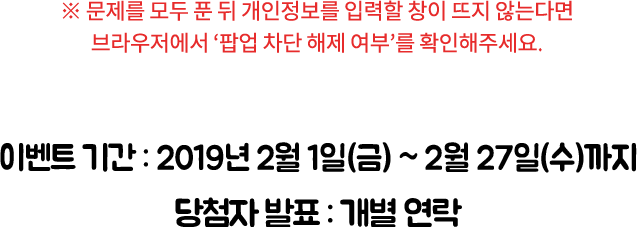 ※ 문제를 모두 푼 뒤 개인 정보를 입력할 창이 뜨지 않는다면 브라우저에서 ‘팝업 차단 해제 여부’를 확인해주세요. / 이벤트 기간: 2019년 2월 1일(금) ~ 2월 27일(수)까지, 당첨자 발표: 개별 연락