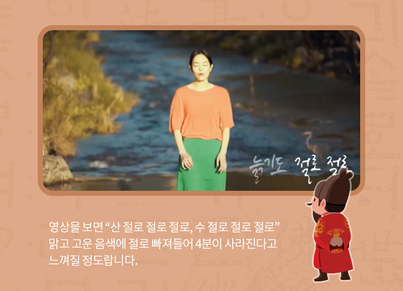 영상을 보면 “산 절로 절로 절로, 수 절로 절로 절로” 맑고 고운 음색에 절로 빠져들어 4분이 사라진다고 느껴질 정도랍니다.