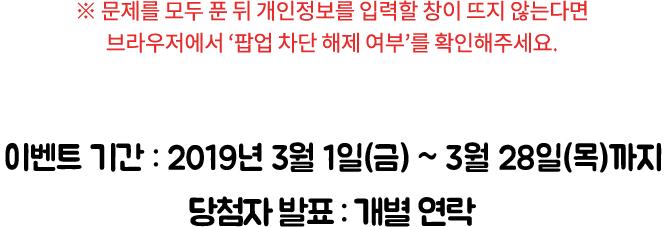 ※ 문제를 모두 푼 뒤 개인 정보를 입력할 창이 뜨지 않는다면 브라우저에서 ‘팝업 차단 해제 여부’를 확인해주세요. / 이벤트 기간: 2019년 3월 1일(월) ~ 3월 28일(목)까지, 당첨자 발표: 개별 연락