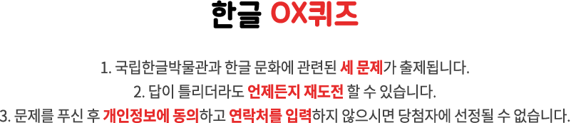 한글 OX퀴즈 / 1. 국립한글박물관과 한글 문화에 관련된 세 문제가 출제됩니다. 2. 답이 틀리더라도 언제든지 재도전 할 수 있습니다. 3. 문제를 푸신 후 개인정보에 동의하고 연락처를 입력하지 않으시면 당첨자에 선정될 수 없습니다.