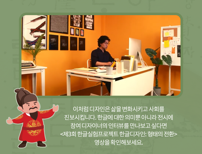 이처럼 디자인은 삶을 변화시키고 사회를 진보시킵니다. 한글에 대한 의미뿐 아니라 전시에 참여한 디자이너의 인터뷰를 만나보고 싶다면 <제3회 한글실험프로젝트 한글디자인: 형태의 전환> 영상을 확인해보세요.