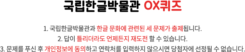 국립한글박물관 OX퀴즈 / 1. 국립한글박물관과 한글 문화에 관련된 세 문제가 출제됩니다. 2. 답이 틀리더라도 언제든지 재도전 할 수 있습니다. 3. 문제를 푸신 후 개인정보에 동의하고 연락처를 입력하지 않으시면 당첨자에 선정될 수 없습니다.