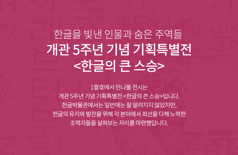 한글을 빛낸 인물과 숨은 주역들 <개관 5주년 기념 기획특별전 한글의 큰 스승> 1월호에서 만나볼 전시는 <개관 5주년 기념 기획특별전 한글의 큰 스승>입니다. 한글박물관에서는 일반에는 잘 알려지지 않았지만, 한글의 유지와 발전을 위해 각 분야에서 최선을 다해 노력한 조력자들을 살펴보는 자리를 마련했답니다.