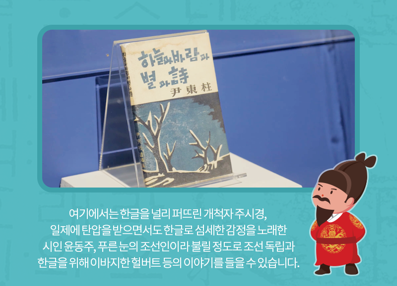 여기에서는 한글을 널리 퍼뜨린 개척자 주시경, 일제에 탄압을 받으면서도 한글로 섬세한 감정을 노래한 시인 윤동주, 푸른 눈의 조선인이라 불릴 정도로 조선 독립과 한글을 위해 이바지한 헐버트 등의 이야기를 들을 수 있습니다.