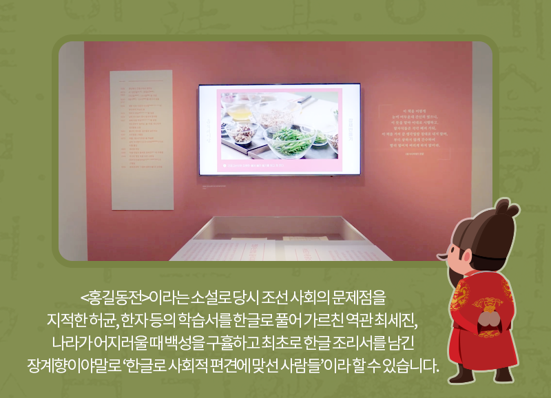 <홍길동전>이라는 한글 소설로 당시 조선 사회의 문제점을 지적한 허균, 한자 등의 학습서를 한글로 풀어 가르친 역관 최세진, 나라가 어지러울 때 백성을 구휼하고 최초로 한글 조리서를 남긴 장계향이야말로 ‘한글로 사회적 편견에 맞선 사람들’이라 할 수 있습니다.