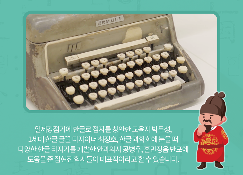 일제강점기에 한글로 점자를 창안한 교육자 박두성, 1세대 한글 글꼴 디자이너 최정호, 한글 과학화에 눈을 떠 다양한 한글 타자기를 개발한 안과의사 공병우, 훈민정음 반포에 도움을 준 집현전 학사들이 대표적이라고 할 수 있습니다.