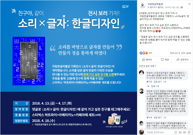 
친구야, 같이 전시보러 가자!
소리x글자:한글디자인 
“소리를 바탕으로 글자를 만들어 만물의 정을 통하게 하였다”
국립한글박물관 기획전시 <소리x글자:한글디자인>이 개막했습니다. 소리를 담은 글자 한글의 다양한 모습을 만나볼 수 있는 이번 전시에 함께 가고 싶은 친구를 소환해주세요! 추첨을 통해 10분께 친구와 함께 먹을 수 있는 스타벅스 ‘하트파이+아메리카노+카페라떼’ 세트를 드립니다!
기간 2019.4.13.(금)~4.17.(화)
참여방법 댓글로 <소리x글자:한글디자인>에 같이 가고 싶은 친구를 태그해주세요!
경품내용 스타벅스 ‘하트파이+아메리카노+카페라떼’ 세트(10명)
당첨자 발표 2018.4.18.(수)
국립한글박물관 공식 페이스북 공지 및 개별연락(페이스북 메시지)
페이스북 페이지
국립한글박물관 이 페이지가 좋아요 2018년 4월 13일
[이벤트]친구야, 같이 전시보러 가자~!!
소리x글자:한글디자인 
국립한글박물관의 새로운 기획전시 <소리x글자:한글디자인>이 개막했어요!
같이 전시 보러 가고 싶은 친구 소환하고 친구랑 함께 스타벅스 ‘하트파이+아메리카노+카페라떼’ 세트 먹자!
댓글로 같이 전시 보러가고 싶은 친구를 소환해주세요. 총 10명을 뽑아 친구와 함께 먹을 수 있는 선물을 드립니다!