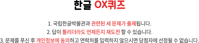 국립한글박물관 OX퀴즈 / 1. 국립한글박물관과 한글 문화에 관련된 세 문제가 출제됩니다. 2. 답이 틀리더라도 언제든지 재도전 할 수 있습니다. 3. 문제를 푸신 후 개인정보에 동의하고 연락처를 입력하지 않으시면 당첨자에 선정될 수 없습니다.