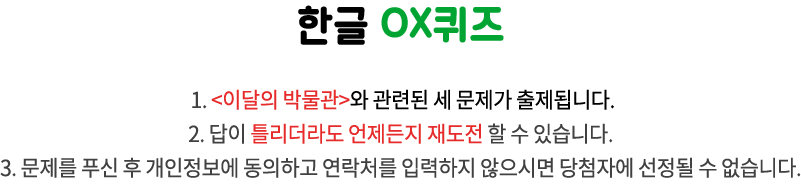 국립한글박물관 OX퀴즈 / 1. <이달의 박물관>과 관련된 3개 문제가 출제됩니다.
2. 답이 틀리더라도 언제든지 재도전 할 수 있습니다. 
3. 문제를 푸신 후 개인정보에 동의하고 연락처를 입력하지 않으시면 당첨자에 선정될 수 없습니다.