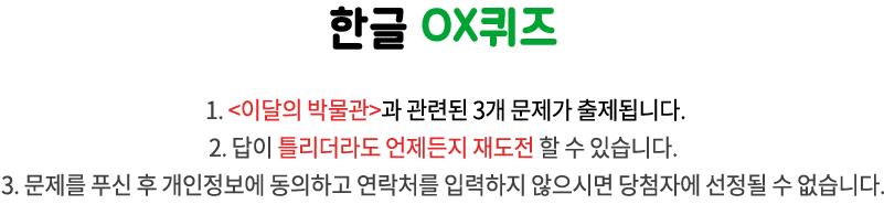 국립한글박물관 OX퀴즈 / 1. <이달의 박물관>과 관련된 3개 문제가 출제됩니다.
2. 답이 틀리더라도 언제든지 재도전 할 수 있습니다. 
3. 문제를 푸신 후 개인정보에 동의하고 연락처를 입력하지 않으시면 당첨자에 선정될 수 없습니다.