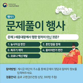 국립한글박물관 누리소통망에서 진행하는 행사 홍보 게시물. 상단에는 연두색 바탕에 ‘행사1 문제풀이 행사’가 적혀있다. 그 아래 ‘문제) 세종대왕께서 행한 업적이 아닌 것은?’ 문제가 적혀있고, ‘1. 농사직설 편찬 / 2. 훈민정음 창제 / 3. 측우기 제작 / 4. 용비어천가 편찬 / 5. 코로나 백신개발’ 보기가 함께 적혀있다. 보기 옆엔 세종대왕이 미소짓고 있는 그림이 그려져 있다. 하단에는 하늘색 바탕에는 ‘참여방법| 게시글 하단의 주소를 통해 문제의 정답과 참여자 정보를 입력해주세요.’ 와 ‘경품안내| 음료 교환권(5천원 상당, 300명 추첨)’이 적혀있다.