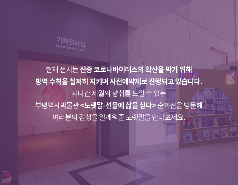 카드뉴스 열 번째 장. 순회전 전시장 입구 사진이 배경으로 활용됐다. 기획전시실 입구 옆에는 순회전 포스터가 세워져 있으며, 옛날 다방을 연상케 하는 디자인의 노래 부스가 설치되어 있다. 부스 앞에는 옛 노래 레코드판들 놓여있으며 오른쪽 상단에는 ‘영업중’이라는 네온사인이 켜져있다. 카드뉴스 내용은 ‘현재 전시는 신종 코로나바이러스의 확산을 막기 위해 방역 수칙을 철저히 지키며 사전예약제로 진행되고 있습니다. 지나간 세월의 향취를 느낄 수 있는 부평역사박물관 노랫말-선율에 삶을 싣다 순회전을 방문해 여러분의 감성을 일깨워줄 노랫말을 만나보세요.’이다.