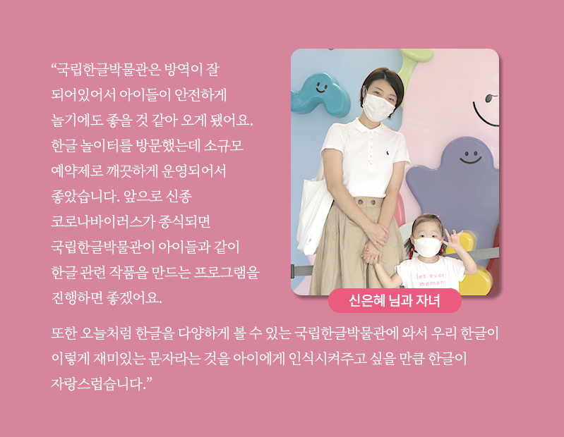 여성과 아이가 손을 잡고 서 있는 사진이 삽입되어있다. 여성은 짧은 단발머리이며 하얀색 반팔 티셔츠에 베이지색 치마를 입고 있다. 어깨에는 하얀색 가방을 걸치고 있으며 하얀 마스크를 착용했다. 아이는 여성의 허리춤에 오는 키이다. 머리를 양 갈래로 묶었으며 영문 글씨가 쓰인 하얀색 반팔 티셔츠를 입고 있다. 엄마와 손을 잡은 채 다른 한 손을 들어 브이를 시도하고 있다. 아이 역시 하얀색 마스크를 착용하고 있다. 사진 하단에는 ‘신은혜 님과 자녀’라고 적혀있다. 카드뉴스 내용은 ‘국립한글박물관은 방역이 잘 되어있어서 아이들이 안전하게 놀기에도 좋을 것 같아 오게 됐어요. 한글 놀이터를 방문했는데 소규모 예약제로 깨끗하게 운영되어서 좋았습니다. 앞으로 신종 코로나바이러스가 종식되면 국립한글박물관이 아이들과 같이 한글 관련 작품을 만드는 프로그램을 진행하면 좋겠어요.’, ‘또한 오늘처럼 한글을 다양하게 볼 수 있는 국립한글박물관에 와서 우리 한글이 이렇게 재미있는 문자라는 것을 아이에게 인식시켜주고 싶을 만큼 한글이 자랑스럽습니다.’이다.