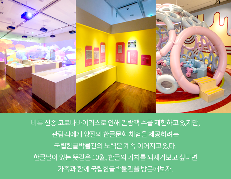 전시실 사진 두 장과 한글 놀이터 사진 한 장이 나란히 나열되어 있다. 처음 사진은 전시실 벽면이 전부 스크린 영상이 비치고 있는 사진이다. 두 번째 사진은 노란색 전시실 벽면에 전시 내용이 게시되어 있는 사진이다. 마지막 사진은 한글놀이터 내부에 있는 이글루 모양의 놀이기구 사진이다. 놀이기구는 분홍색과 하늘색의 크기가 제각각인 원형이 연결되어 만들어졌다. 카드뉴스 내용은 ‘비록 신종 코로나바이러스로 인해 관람객 수를 제한하고 있지만, 관람객에게 양질의 한글문화 체험을 제공하려는 국립한글박물관의 노력은 계속 이어지고 있다. 한글날이 있는 뜻깊은 10월, 한글의 가치를 되새겨보고 싶다면 가족과 함께 국립한글박물관을 방문해보자.’이다.