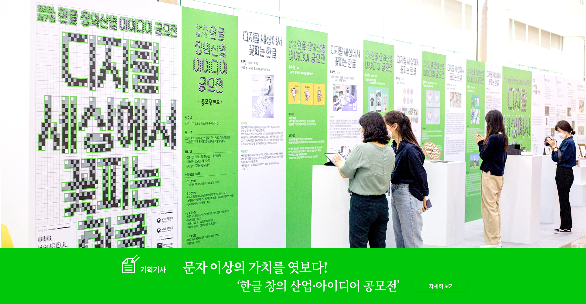 기획기사 코너 기사 사진. 국립한글박물관에 설치된 한글 창의·산업 아이디어 공모전 전시공간이다. 맨 왼쪽의 패널에는 공모전 제목인 ‘디지털 세상에서 꽃피는 한글’이 적혀있다. 그 옆으로 길게 패널이 세워져 있다. 패널은 연두색 바탕과 하얀색 바탕이 교차로 세워져 있다. 각 패널마다 전시된 작품의 설명이 적혀있다. 그 앞에는 공모전 수상작들이 전시되어있으며 사람들이 그 주변에 서서 작품을 감상하고 있다. 하단에는 기획기사 제목인 ‘문자 이상의 가치를 엿보다!/ 한글 창의·산업 아이디어 공모전’이 적혀있다. 