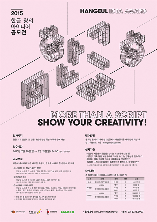 제1회 한글 창의·산업 아이디어 공모전 포스터이다. 분홍색 배경에 단어 ‘한글’을 이루는 자음과 모음이 입체적으로 표현되어 있다. 그 아래에는 ‘MORE THAN A SCRIPT SHOW YOUR CREATIVITY!’가 적혀있으며 하단에는 공모전 참가 자격 및 접수 기간, 접수 방법 등 공모전에 관련된 내용이 적혀있다.