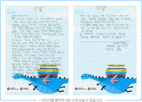 여우 아저씨께. 여우 아저씨 안녕하세요. 저는 대구라는 도시에 사는 이의진이라고 해요. 먼저, 여우 아저씨, 베스트셀러 작가가 되신 걸 축하드려요. 제 꿈도 공주님과 작가가 되는 거예요. 요즘 제 꿈을 이루기 위해 공부를 열심히 하고 책도 많이 읽고 있어요. (여우 아저씨처럼 책을 먹지 못해요.) 저녁마다 엄마랑 동생이랑 책을 읽는데 읽으면 읽을수록 저도 책을 쓰고 싶다는 생각이 들어 쓰게 된 동화가 3편이나 되어요. 제목은 토끼와 고양이, 물바다, 분홍 공주예요. 그중 토끼와 고양이는 아빠가 책으로 만들어 주셨고 물바다, 분홍 공주는 제 노트에 적어 두었어요. 나중에 제가 쓴 동화들이 여우 아저씨처럼 책으로 만들어져 베스트셀러가 되었으면 좋겠어요. 그래서 그 돈으로 어려운 사람들을 돕는 멋진 공주가 되고 싶어요. 제 동화가 어떤 내용인지 궁금하지 않으세요? 여우 아저씨 출판사로 가면 여우 아저씨께서 저의 재밌는 동화를 읽어주실 수 있으세요?

제가 쓴 동화는 여우 아저씨께 어떤 맛이 될까 궁금해요. 달콤하고 상큼한 딸기 맛일까요, 아님, 고소하고 촉촉한 쿠키 맛일까요? 아직 글 쓰는 연습을 많이 해야 하지만, 책도 지금보다 더 읽고 글도 많이 써서 여우 아저씨께 꼭 갈게요. 그때까지 건강하시고 안녕히 계세요. (담배는 줄이세요. 건강에 안 좋아요.) 2022년 8월 미래의 공주 작가 이의진 올림.