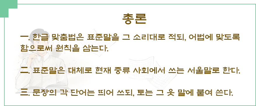 ‘총론 一. 한글 맞춤법은 표준말을 그 소리대로 적되, 어법에 맞도록 함으로써 원칙을 삼는다. 二. 표준말은 대체로 현재 중류 사회에서 쓰는 서울말로 한다. 三. 문장의 각 단어는 띄어 쓰되, 토는 그 웃 말에 붙여 쓴다.’라고 적혀있다.