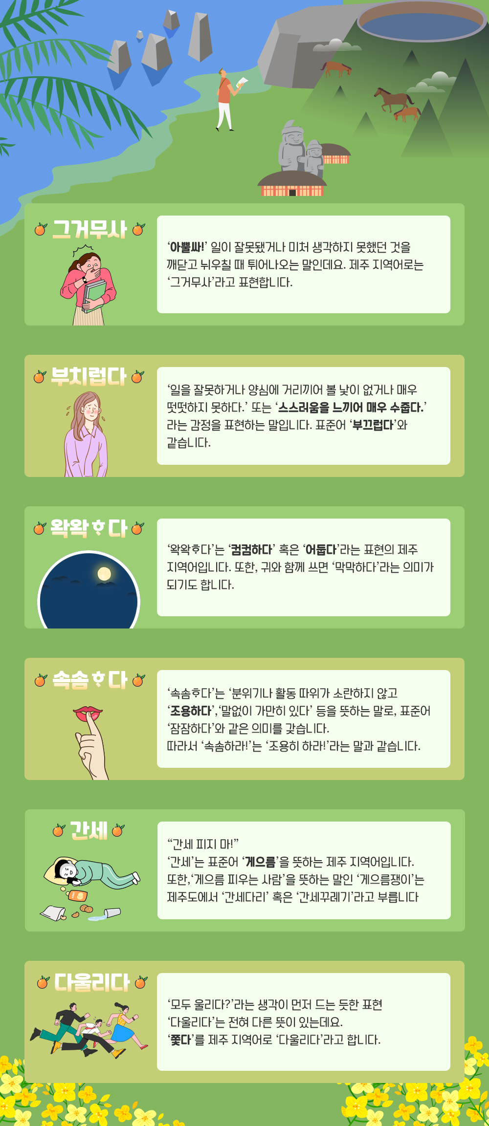 배경 상단엔 푸른 바다와 산, 나무, 백록담, 말, 집 위 돌하르방, 사람 그림이 보인다. 그 위에는 제주 지역어 표현에 대한 설명이 나열돼 있다. ‘그거무사’라는 단어 밑에 한 여성이 깜짝 놀라는듯한 표현을 하고 있다. 오른쪽엔 ‘아뿔싸!’ 일이 잘못됐거나 미처 생각하지 못했던 것을 깨닫고 뉘우칠 때 튀어나오는 말인데요. 제주 지역어로는 ‘그거무사라’고 표현합니다. 라고 적혀있다. ‘부치럽다’라는 단어 밑에 한 여성이 부끄러운 듯한 표현을 하고 있다. 오른쪽엔 ‘일을 잘못하거나 양심에 거리끼어 볼 낯 없거나 매우 떳떳하지 못하다.’ 또는 ‘스스러움을 느끼어 매우 수줍다.’라는 감정을 표현하는 말입니다. 표준어 ‘부끄럽다’와 같습니다. 라고 적혀있다. ‘왁왁다’라는 단어 밑에 어두운 밤과 보름달 그림이 그려져 있다. 오른쪽엔 ‘왁왁다’는 ‘컴컴하다’ 혹은 ‘어둡다’라는 표현의 제주 지역어입니다. 또한, 귀와 함께 쓰면 ‘막막하다’라는 의미가 되기도 합니다. 라고 적혀있다. ‘속솜다’라는 단어 밑에 입술에 검지손가락을 대고 있는 그림이 그려져 있다. 오른쪽엔 ‘속솜다’는 ‘분위기나 활동 따위가 소란하지 않고 조용하다’, ‘말없이 가만히 있다’ 등을 뜻하는 말로, 표준어 ‘잠잠하다’와 같은 의미를 갖습니다. 따라서 ‘속솜하라!’는 ‘조용히 하라!’라는 말과 같습니다. 라고 적혀있다. ‘간세’라는 단어 밑에 한 남성이 베개를 베고 누워 핸드폰을 보고 있는 그림이 그려져 있다. 그 앞에는 물컵이 쏟아져 있고, 과자 두봉지가 내용물과 함께 널브러져 있다. 오른쪽엔 “간세 피지 마!” ‘간세’는 표준어 ‘게으름’을 뜻하는 제주 지역어입니다. 또한, ‘게으름 피우는 사람’을 뜻하는 말인 ‘게으름쟁이’는 제주도에서 ‘간세다리’ 혹은 ‘간세꾸레기’라고 부릅니다. 라고 적혀있다. ‘다울리다’라는 단어 밑에 남성 2명과 여성 1명이 오른쪽을 향해 뛰어가는 그림이 그려져 있다. 오른쪽엔 ‘모두 울리다?’라는 생각이 먼저 드는 듯한 표현 ‘다울리다’는 전혀 다른 뜻이 있는데요. ‘쫓다’를 제주 지역어로 ‘다울리다’라고 합니다. 라고 적혀있다. 배경 하단엔 노란색 꽃들이 양옆으로 펼쳐져 있다.