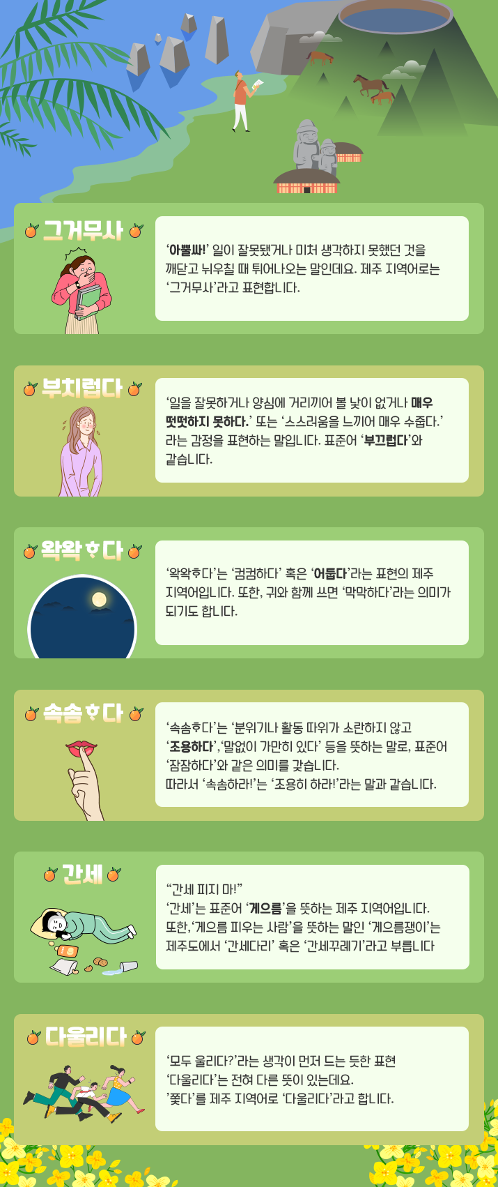 배경 상단엔 푸른 바다와 산, 나무, 백록담, 말, 집 위 돌하르방, 사람 그림이 보인다. 그 위에는 제주 지역어 표현에 대한 설명이 나열돼 있다. ‘그거무사’라는 단어 밑에 한 여성이 깜짝 놀라는듯한 표현을 하고 있다. 오른쪽엔 ‘아뿔싸!’ 일이 잘못됐거나 미처 생각하지 못했던 것을 깨닫고 뉘우칠 때 튀어나오는 말인데요. 제주 지역어로는 ‘그거무사라’고 표현합니다. 라고 적혀있다. ‘부치럽다’라는 단어 밑에 한 여성이 부끄러운 듯한 표현을 하고 있다. 오른쪽엔 ‘일을 잘못하거나 양심에 거리끼어 볼 낯 없거나 매우 떳떳하지 못하다.’ 또는 ‘스스러움을 느끼어 매우 수줍다.’라는 감정을 표현하는 말입니다. 표준어 ‘부끄럽다’와 같습니다. 라고 적혀있다. ‘왁왁다’라는 단어 밑에 어두운 밤과 보름달 그림이 그려져 있다. 오른쪽엔 ‘왁왁다’는 ‘컴컴하다’ 혹은 ‘어둡다’라는 표현의 제주 지역어입니다. 또한, 귀와 함께 쓰면 ‘막막하다’라는 의미가 되기도 합니다. 라고 적혀있다. ‘속솜다’라는 단어 밑에 입술에 검지손가락을 대고 있는 그림이 그려져 있다. 오른쪽엔 ‘속솜다’는 ‘분위기나 활동 따위가 소란하지 않고 조용하다’, ‘말없이 가만히 있다’ 등을 뜻하는 말로, 표준어 ‘잠잠하다’와 같은 의미를 갖습니다. 따라서 ‘속솜하라!’는 ‘조용히 하라!’라는 말과 같습니다. 라고 적혀있다. ‘간세’라는 단어 밑에 한 남성이 베개를 베고 누워 핸드폰을 보고 있는 그림이 그려져 있다. 그 앞에는 물컵이 쏟아져 있고, 과자 두봉지가 내용물과 함께 널브러져 있다. 오른쪽엔 “간세 피지 마!” ‘간세’는 표준어 ‘게으름’을 뜻하는 제주 지역어입니다. 또한, ‘게으름 피우는 사람’을 뜻하는 말인 ‘게으름쟁이’는 제주도에서 ‘간세다리’ 혹은 ‘간세꾸레기’라고 부릅니다. 라고 적혀있다. ‘다울리다’라는 단어 밑에 남성 2명과 여성 1명이 오른쪽을 향해 뛰어가는 그림이 그려져 있다. 오른쪽엔 ‘모두 울리다?’라는 생각이 먼저 드는 듯한 표현 ‘다울리다’는 전혀 다른 뜻이 있는데요. ‘쫓다’를 제주 지역어로 ‘다울리다’라고 합니다. 라고 적혀있다. 배경 하단엔 노란색 꽃들이 양옆으로 펼쳐져 있다.