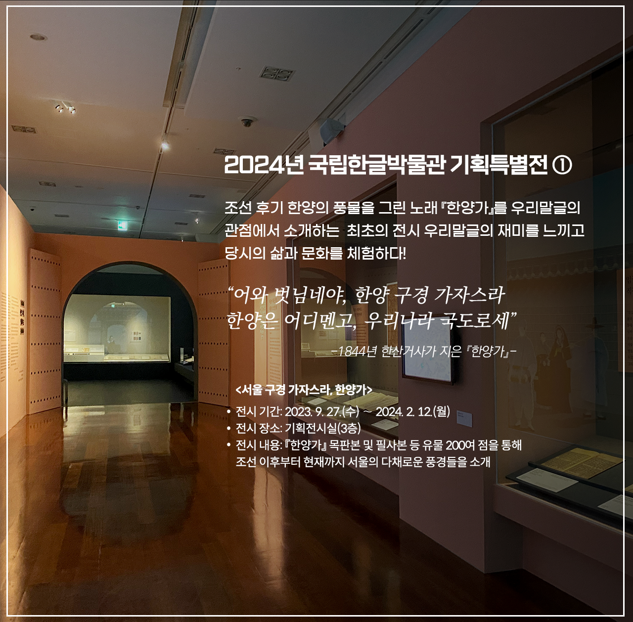 국립한글박물관 기획특별전 <서울 구경 가자스라, 한양가> 전시 현장 사진이다. 오른쪽 벽 두 전시장엔 책이 여러 권 펼쳐져 진열돼 있다. 정면엔 스크린을 향해 들어가는 입구가 보이며, 왼쪽 화면엔 옛 복장을 한 사람들의 그림이 그려져 있다. 2024년 국립한글박물관 기획특별전 ① 조선 후기 한양의 풍물을 그린 노래 『한양가』를 우리말글의 관점에서 소개하는 최초의 전시 우리말글의 재미를 느끼고 당시의 삶과 문화를 체험하다! 어와 벗님네야, 한양 구경 가자스라 한양은 어디멘고, 우리나라 국도로세” -1844년 한산거사가 지은 『한양가』- <서울 구경 가자스라, 한양가> 전시 기간: 2023. 9. 27. (수) ~ 2024. 2. 12. (월) 전시 장소: 기획전시실(3층) 전시 내용: 『한양가』 목판본 및 필사본 등 유물 200여 점을 통해 조선 이후부터 현재까지 서울의 다채로운 풍경들을 소개라고 적혀있다.