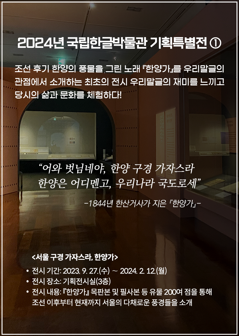 국립한글박물관 기획특별전 <서울 구경 가자스라, 한양가> 전시 현장 사진이다. 오른쪽 벽 두 전시장엔 책이 여러 권 펼쳐져 진열돼 있다. 정면엔 스크린을 향해 들어가는 입구가 보이며, 왼쪽 화면엔 옛 복장을 한 사람들의 그림이 그려져 있다. 2024년 국립한글박물관 기획특별전 ① 조선 후기 한양의 풍물을 그린 노래 『한양가』를 우리말글의 관점에서 소개하는 최초의 전시 우리말글의 재미를 느끼고 당시의 삶과 문화를 체험하다! “어와 벗님네야, 한양 구경 가자스라 한양은 어디멘고, 우리나라 국도로세” -1844년 한산거사가 지은 『한양가』- <서울 구경 가자스라, 한양가> 전시 기간: 2023. 9. 27. (수) ~ 2024. 2. 12. (월) 전시 장소: 기획전시실(3층) 전시 내용: 『한양가』 목판본 및 필사본 등 유물 200여 점을 통해 조선 이후부터 현재까지 서울의 다채로운 풍경들을 소개라고 적혀있다.