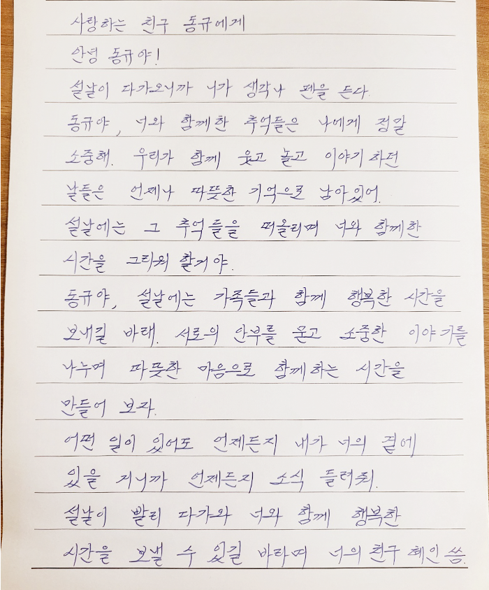 사랑하는 친구 동규에게. 안녕 동규야! 설날이 다가오니까 네가 생각나 펜을 든다. 동규야, 너와 함께한 추억들은 나에게 정말 소중해. 우리가 함께 웃고 놀고 이야기하던 날들은 언제나 따뜻한 기억으로 남아 있어. 설날에는 그 추억들을 떠올리며 너와 함께한 시간을 그리워할 거야. 동규야, 설날에는 가족들과 함께 행복한 시간을 보내길 바라. 서로의 안부를 묻고 소중한 이야기를 나누며 따뜻한 마음으로 함께하는 시간을 만들어보자. 어떤 일이 있어도 언제든지 내가 너의 곁에 있을 거니까 언제든지 소식 들려줘. 설날이 빨리 다가와 너와 함께 행복한 시간을 보낼 수 있길 바라며. 너의 친구 혜인 씀.