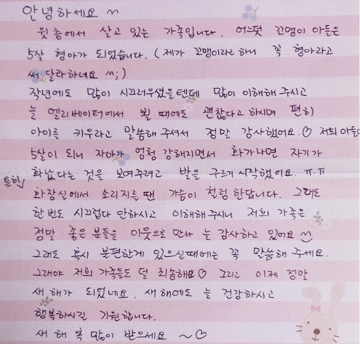 안녕하세요. 위층에서 살고 있는 가족입니다. 어느덧 꼬맹이 아들은 5살 형아가 되었습니다. (제가 꼬맹이라고 하니 꼭 ‘형아’라고 써달라고 하네요.) 작년에도 많이 시끄러웠을 텐데 이해해 주시고 늘 엘리베이터에서 뵐 때에도 괜찮다고 하시며 편히 아이를 키우라고 말씀해 주셔서 정말 감사했어요. 저희 아들이 5살이 되니 자아가 엄청 강해지면서 화가 나면 자기가 화났다는 것을 보여주려고 발을 구르기 시작했어요. 특히 화장실에서 소리 지를 땐 가슴이 철렁한답니다. 그래도 한 번도 시끄럽다고 안 하시고 이해해 주시니 저희 가족은 정말 좋은 분들은 이웃으로 만나 늘 감사하고 있어요. 그래도 혹시 불편한 게 있으실 때에는 꼭 말씀해 주세요. 그래야 저희 가족들도 덜 죄송해요. 그리고 이제 정말 새해가 되었네요. 새해에도 늘 건강하시고 행복하시길 기원합니다. 새해 복 많이 받으세요.