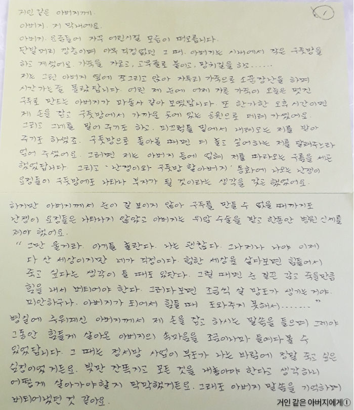 거인 같은 아버지께. 아버지 저 막내예요.아버지, 요즘 들어 자꾸 어린 시절 모습이 떠오릅니다. 단발머리 깡충이며 아무 걱정 없던 그때. 아버지는 시내에서 작은 구둣방을 하고 계셨어요. 가죽을 자르고, 고무풀로 붙이고, 망치질을 하고... 저는 그런 아버지 옆에 쪼그리고 앉아 자투리 가죽으로 소꿉장난을 하며 시간 가는 줄 몰랐답니다. 어린 제 눈에 어제 자른 가죽을 오늘은 멋진 구두로 만드는 아버지가 마술사 같아 보였답니다. 또 한가한 오후 시간이면 제 손을 잡고 구둣방에서 가까운 곳에 있는 공원으로 데려가셨어요. 그리고 그네를 밀어주기도 하고, 미끄럼틀 밑에서 내려오는 저를 받아주기도 하셨죠. 구둣방으로 돌아올 때면 더 놀고 싶어 하는 저를 달래주느라 업어주셨어요. 그러면 저는 아버지 등에 업혀 저를 따라오는 구름을 새곤 했었답니다. 그리고 ‘난쟁이와 구둣방 할아버지’ 동화에 나오는 난쟁이 요정들이 구둣방에도 나타나 부자가 될 것이라는 생각을 갖곤 했었어요. 하지만 아버지께서 눈이 잘 보이지 않아 구두를 만들 수 없을 때까지도 난쟁이 요정들은 나타나지 않았고, 아버지는 위암 수술을 받고 한동안 병원 신세를 져야 했어요.“그만 울 거라. 아기들 놀란다. 나는 괜찮다. 그나저나 나야 이제 다 산 세상이지만 네가 걱정이다. 험한 세상을 살다 보면 힘들어서 죽고 싶다는 생각이 들 때도 있단다. 그럴 때면 눈 질끈 감고 죽을 만큼 힘을 내서 버티어야 한다. 그러다 보면 조금씩 살 방도가 생기는 거야. 미안하구나. 아버지가 되어서 힘들 때 도와주지 못해서...” 병실에 누워계신 아버지께서 제 손을 잡고 하시는 말씀을 들으며 그제야 그동안 힘들게 살아온 아버지의 속마음을 조금이나마 들여다볼 수 있었답니다. 그때는 정서방 사업이 부도가 나는 바람에 정말 죽고 싶은 심정이었거든요. 빚만 잔뜩 지고 모든 것을 내놓아야 한다고 생각하니 어떻게 살아가야 할지 막막했거든요. 그래도 아버지 말씀을 기억하며 버티어냈던 것 같아요.