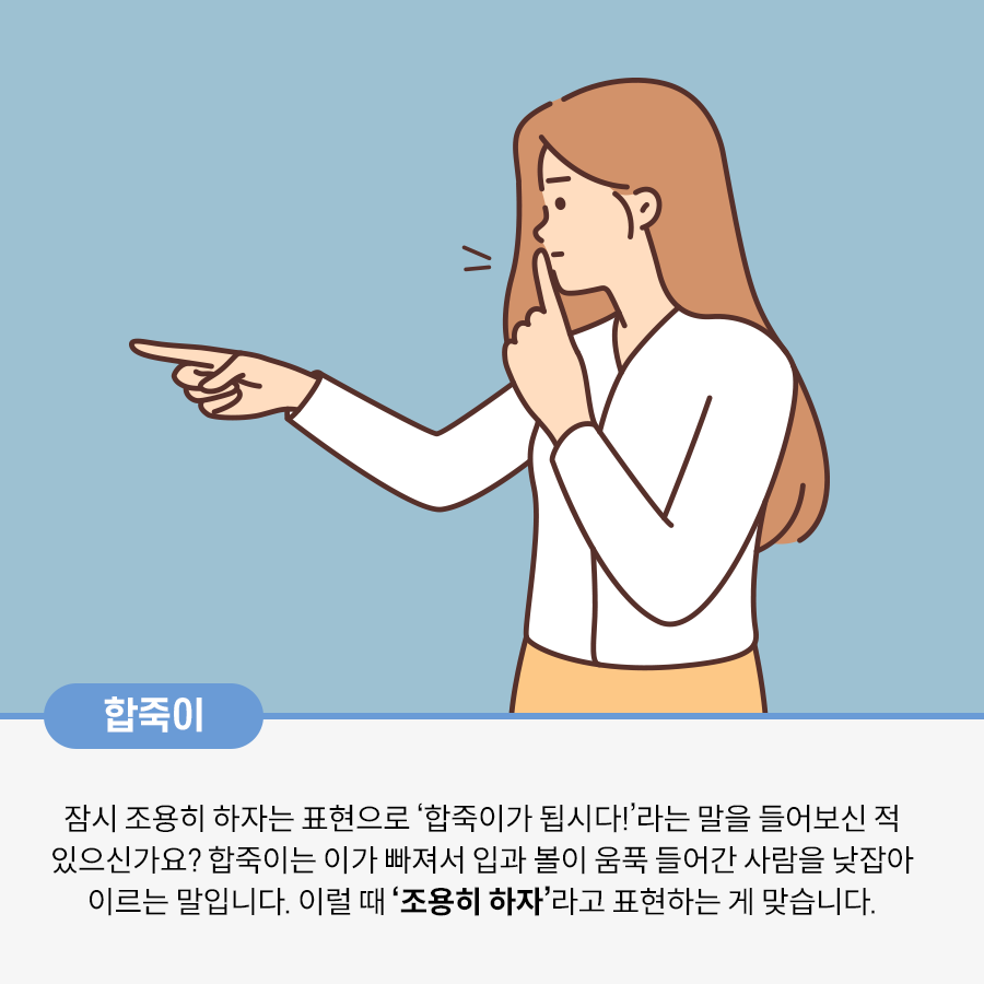 한 여성이 왼손 검지를 입에 대고, 오른손으로 무언가를 가리키며 조용히 하라는 듯한 행동을 취하고 있는 그림이다. 합죽이 잠시 조용히 하자는 표현으로 ‘합죽이가 됩시다!’라는 말을 들어보신 적 있으신가요? 합죽이는 이가 빠져서 입과 볼이 움푹 들어간 사람을 낮잡아 이르는 말입니다. 이럴 때 ‘조용히 하자’라고 표현하는 게 맞습니다라고 적혀있다.