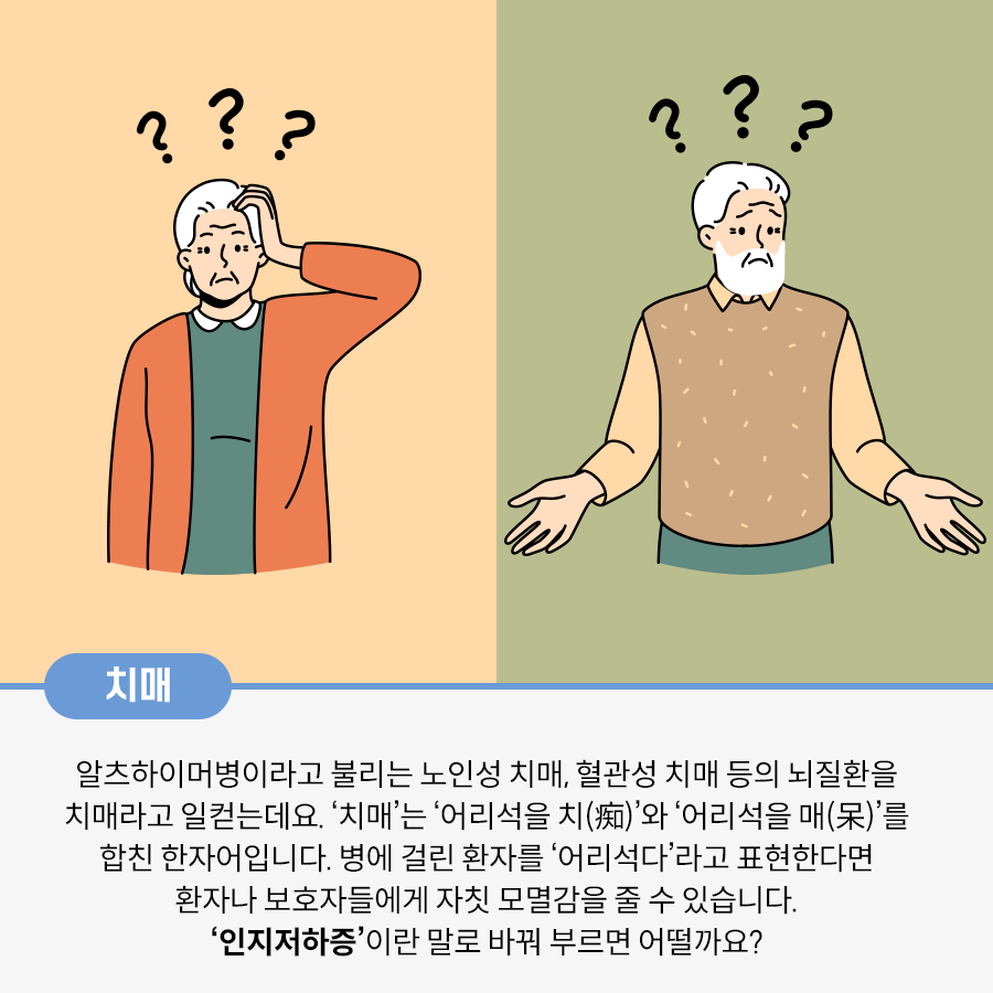 왼쪽엔 여성 노인이, 오른쪽엔 남성 노인이 그려져 있다. 두 노인의 머리 위엔 각각 물음표가 3개씩 그려져 있으며, 여성 노인은 머리에 손을 대고 의아하다는 듯한 표정을, 남성은 양팔을 손으로 손바닥이 보이게 내리며 의아하다는 듯한 표정을 짓고 있다. 치매 알츠하이머병이라고 불리는 노인성 치매, 혈관성 치매 등의 뇌질환을 치매라고 일컫는데요. ‘치매’는 ‘어리석을 치(痴)’와 ‘어리석을 매(呆)’를 합친 한자어입니다. 병에 걸린 환자를 ‘어리석다’라고 표현한다면 환자나 보호자들에게 자칫 모멸감을 줄 수 있습니다. ‘인지저하증’이란 말로 바꿔 부르면 어떨까요?라고 적혀있다.