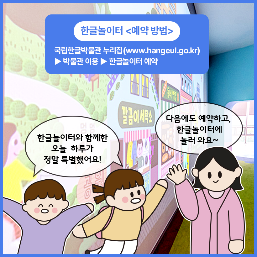 국립한글박물관 한글놀이터를 배경으로 남자 어린이와 여자 어린이, 성인 여성 그림이 그려져 있다. 남자 어린이와 여자 어린이는 양팔을 벌리고 웃는 얼굴로 ‘한글놀이터와 함께한 오늘 하루가 정말 특별했어요!’라고 이야기하고 있다. 성인 여성은 ‘다음에도 예약하고, 한글놀이터에 놀러 와요~’라고 이야기하고 있다. 세 사람 위에는 파란 박스 안에 ‘한글놀이터 예약 방법 국립한글박물관 누리집(www.hangeul.go.kr) 박물관 이용 한글놀이터 예약’이라고 적혀있다.