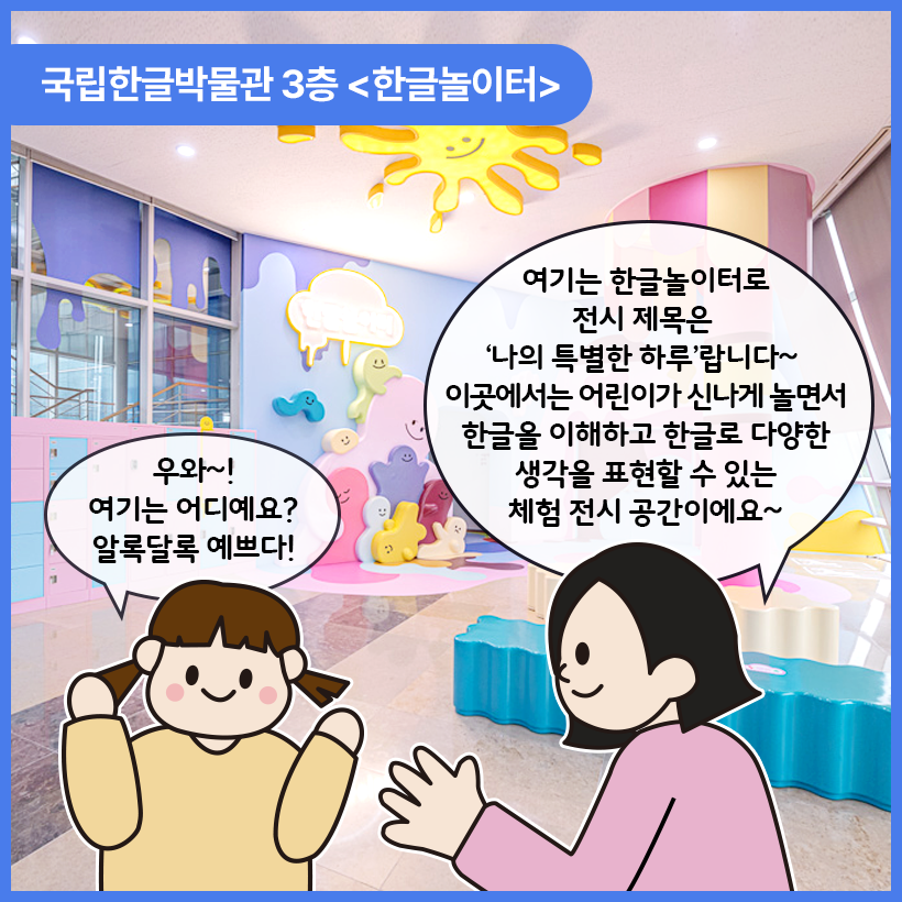 국립한글박물관 한글놀이터를 배경으로 여자 어린이와 성인 여성이 대화하고 있는 그림이 그려져 있다. 여자 어린이는 양팔을 위쪽으로 향하며 ‘우와~! 여기는 어디예요? 알록달록 예쁘다!’라고 말하고 있고, 성인 여성은 ‘여기는 한글놀이터로 전시 제목은 ‘나의 특별한 하루’랍니다~ 이곳에서는 어린이가 신나게 놀면서 한글을 이해하고 한글로 다양한 생각을 표현할 수 있는 체험 전시 공간이에요~’라고 말하고 있다.