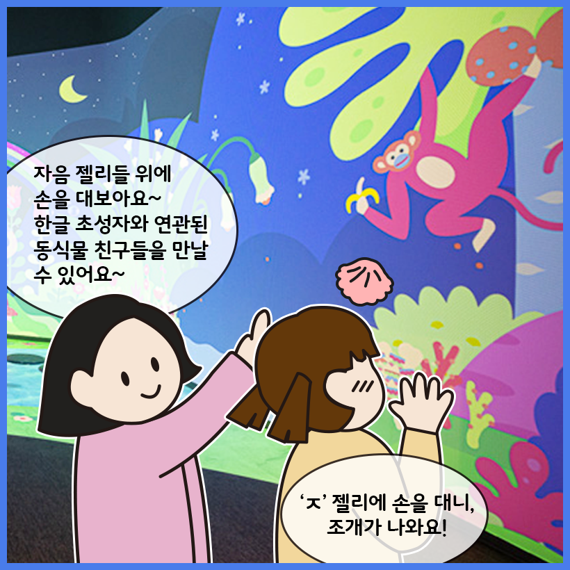 국립한글박물관 한글놀이터를 배경으로 여자 어린이와 성인 여성 그림이 그려져 있다. 성인 여성은 ‘자음 젤리들 위에 손을 대보아요~ 한글 초성자와 연관된 동식물 친구들을 만날 수 있어요~’라고 이야기하고 있고, 여자 어린이는 ‘‘ㅈ’젤리에 손을 대니, 조개가 나와요!’라고 이야기하고 있다.